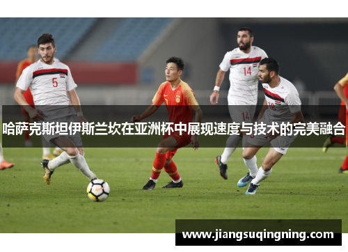 哈萨克斯坦伊斯兰坎在亚洲杯中展现速度与技术的完美融合