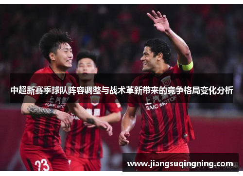 中超新赛季球队阵容调整与战术革新带来的竞争格局变化分析