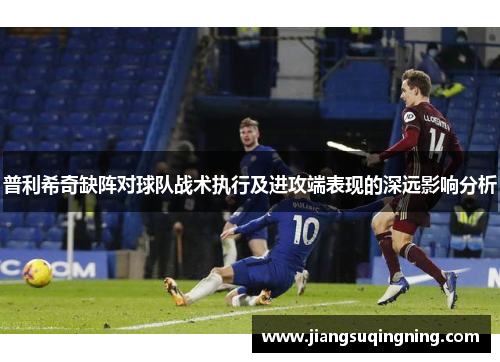 普利希奇缺阵对球队战术执行及进攻端表现的深远影响分析