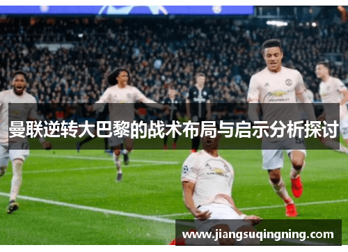 曼联逆转大巴黎的战术布局与启示分析探讨 曼联逆转大巴黎的战术布局与启示分析探讨