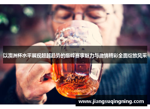 以澳洲杯水平展现超越趋势的巅峰赛事魅力与激情精彩全面绽放风采 以澳洲杯水平展现超越趋势的巅峰赛事魅力与激情精彩全面绽放风采